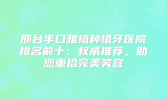 邢台半口雅植种植牙医院排名前十：推荐，助您重拾笑容