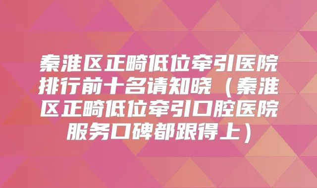 秦淮区正畸低位牵引医院排行前十名请知晓（秦淮区正畸低位牵引口腔医院服务口碑都跟得上）