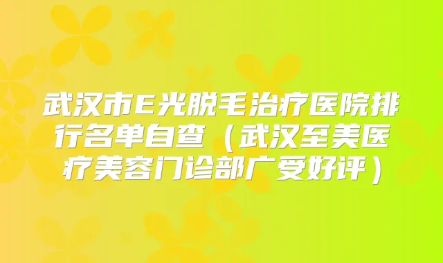 武汉市E光脱毛医院排行名单自查（武汉至美医疗美容门诊部广受好评）
