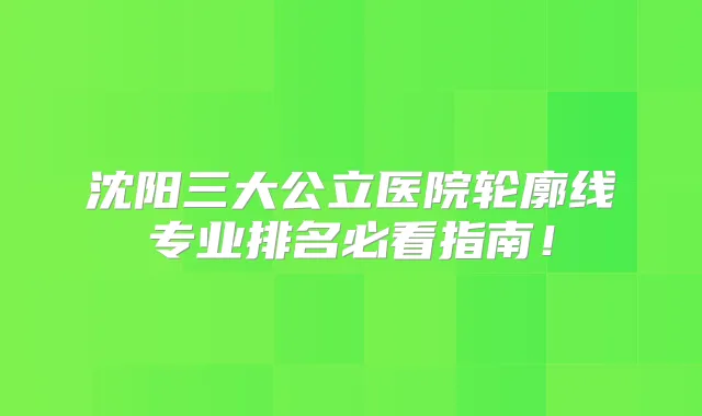 沈阳三大公立医院轮廓线专业排名必看指南!