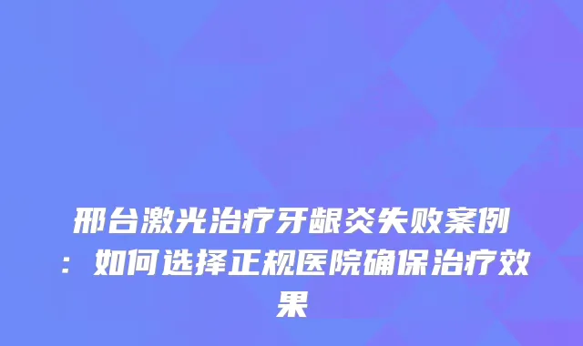 邢台激光牙龈炎失败案例：如何选择正规医院效果