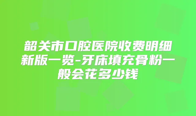 韶关市口腔医院收费明细新版一览-牙床填充骨粉一般会花多少钱
