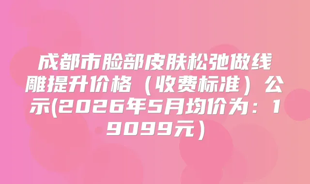 成都市脸部皮肤松弛做线雕提升价格（收费标准）公示(2026年5月均价为：19099元）