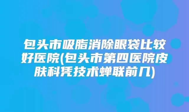 包头市吸脂消除眼袋比较好医院(包头市第四医院皮肤科凭技术蝉联前几)