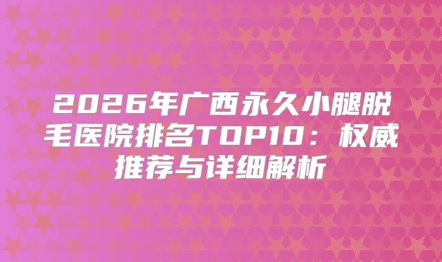 2026年广西永久小腿脱毛医院排名TOP10:推荐与详细解析