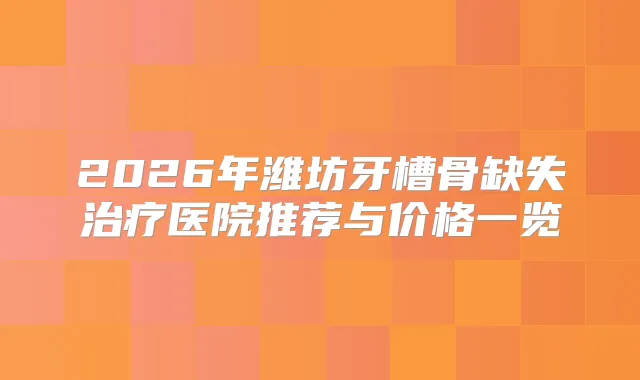 2026年潍坊牙槽骨缺失医院推荐与价格一览