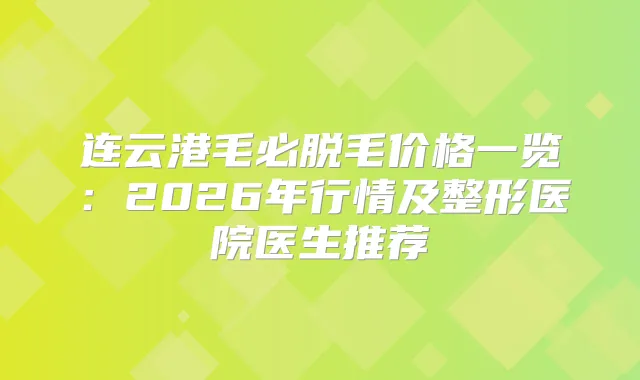 连云港毛必脱毛价格一览：2026年行情及整形医院医生推荐