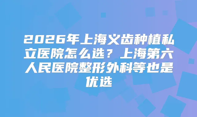 2026年上海义齿种植私立医院怎么选？上海第六人民医院整形外科等也是优选