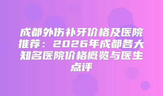 成都外伤补牙价格及医院推荐：2026年成都各大知名医院价格概览与医生点评