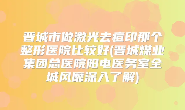晋城市做激光去痘印那个整形医院比较好(晋城煤业集团总医院阳电医务室全城风靡深入了解)