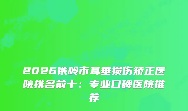 2026铁岭市耳垂损伤矫正医院排名前十：专业口碑医院推荐