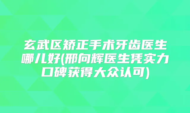 玄武区矫正手术牙齿医生哪儿好(邢向辉医生凭实力口碑获得大众认可)