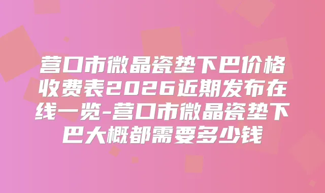 营口市微晶瓷垫下巴价格收费表2026近期发布在线一览-营口市微晶瓷垫下巴大概都需要多少钱