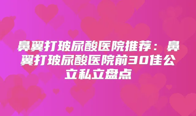 鼻翼打玻尿酸医院推荐：鼻翼打玻尿酸医院前30佳公立私立盘点