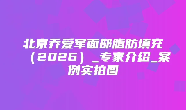 北京乔爱军面部脂肪填充(2026)_专家介绍_案例实拍图