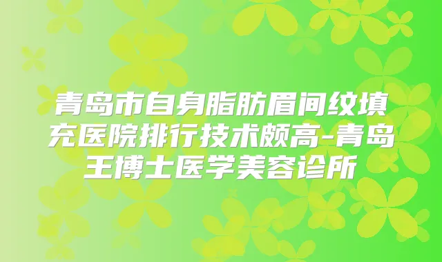 青岛市自身脂肪眉间纹填充医院排行技术颇高-青岛王博士医学美容诊所