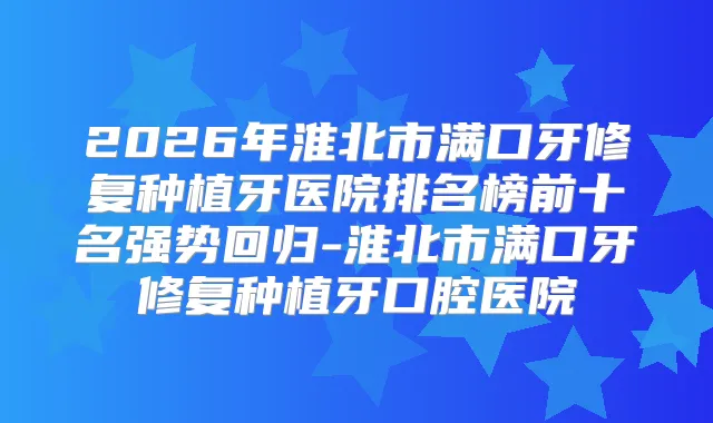 2026年淮北市满口牙修复种植牙医院排名榜前十名强势回归-淮北市满口牙修复种植牙口腔医院