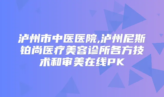 泸州市中医医院,泸州尼斯铂尚医疗美容诊所各方技术和审美在线PK