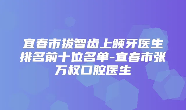 宜春市拔智齿上颌牙医生排名前十位名单-宜春市张万权口腔医生