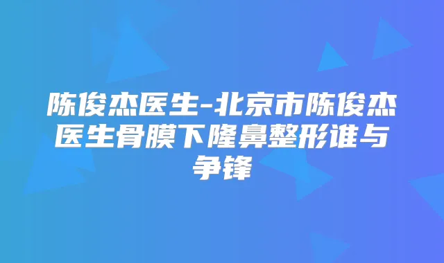 陈俊杰医生-北京市陈俊杰医生骨膜下隆鼻整形谁与争锋