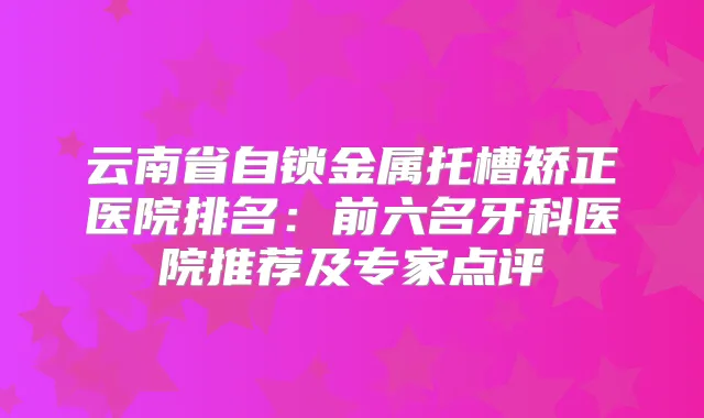 云南省自锁金属托槽矫正医院排名:前六名牙科医院推荐及专家点评