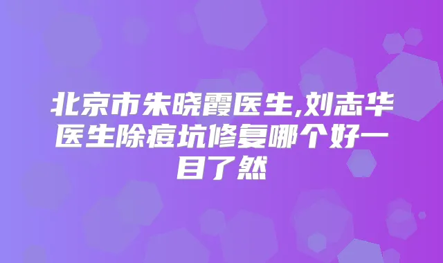 北京市朱晓霞医生,刘志华医生除痘坑修复哪个好一目了然