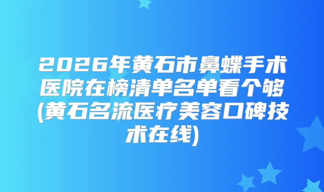2026年黄石市鼻蝶手术医院在榜清单名单看个够(黄石名流医疗美容口碑技术在线)