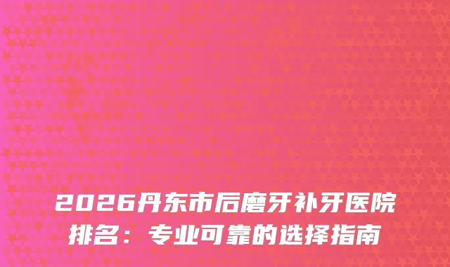 2026丹东市后磨牙补牙医院排名：专业可靠的选择指南