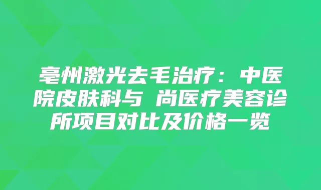 亳州激光去毛：中医院皮肤科与洢尚医疗美容诊所项目对比及价格一览