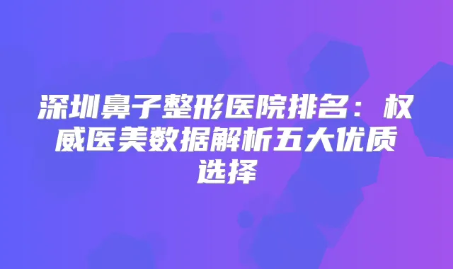 深圳鼻子整形医院排名：医美数据解析五大优质选择