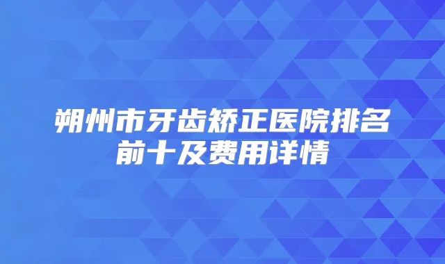 朔州市牙齿矫正医院排名前十及费用详情