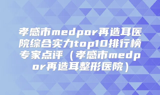 孝感市medpor再造耳医院综合实力top10排行榜专家点评（孝感市medpor再造耳整形医院）