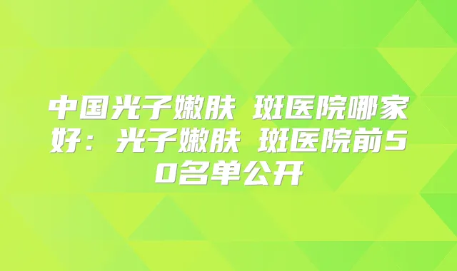 中国光子嫩肤袪斑医院哪家好：光子嫩肤袪斑医院前50名单公开