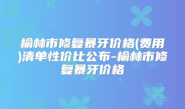榆林市修复暴牙价格(费用)清单性价比公布-榆林市修复暴牙价格