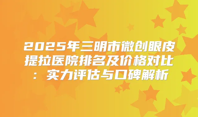 2025年三明市微创眼皮提拉医院排名及价格对比：实力评估与口碑解析