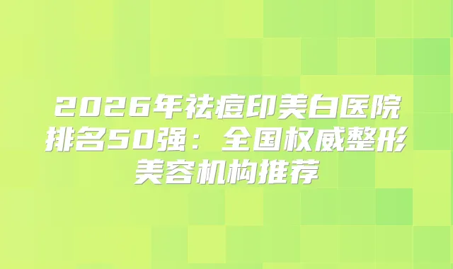 2026年祛痘印美白医院排名50强:全国整形美容机构推荐