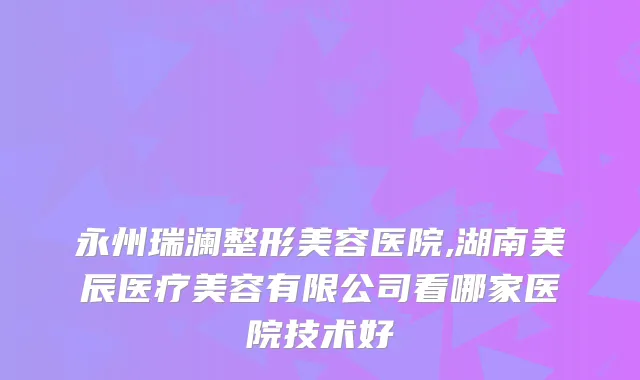 永州瑞澜整形美容医院,湖南美辰医疗美容有限公司看哪家医院技术好