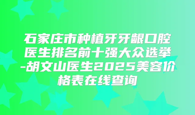 石家庄市种植牙牙龈口腔医生排名前十强大众选举-胡文山医生2025美容价格表在线查询