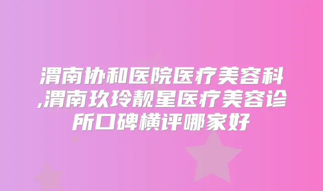 渭南协和医院医疗美容科,渭南玖玲靓星医疗美容诊所口碑横评哪家好