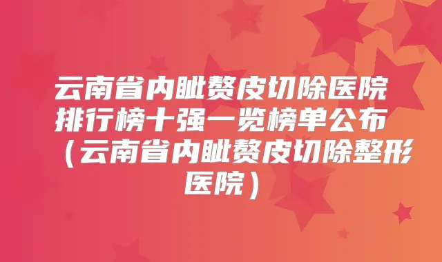 云南省内眦赘皮切除医院排行榜十强一览榜单公布（云南省内眦赘皮切除整形医院）
