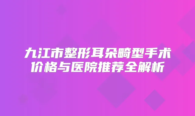 九江市整形耳朵畸型手术价格与医院推荐全解析