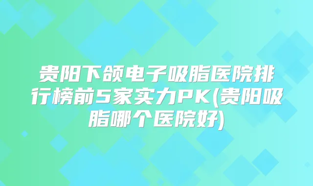 贵阳下颌电子吸脂医院排行榜前5家实力PK(贵阳吸脂哪个医院好)