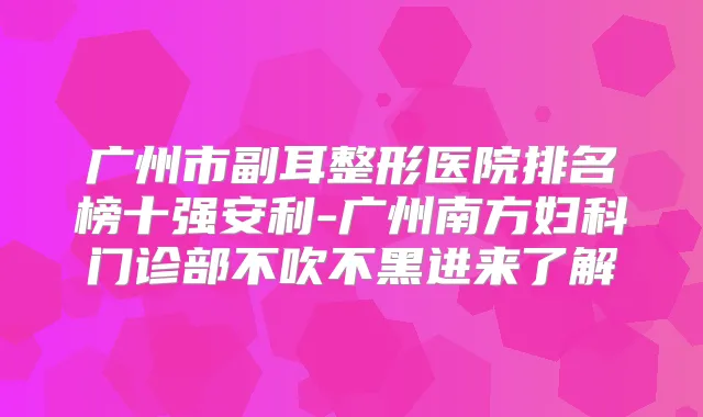广州市副耳整形医院排名榜十强安利-广州南方妇科门诊部不吹不黑进来了解