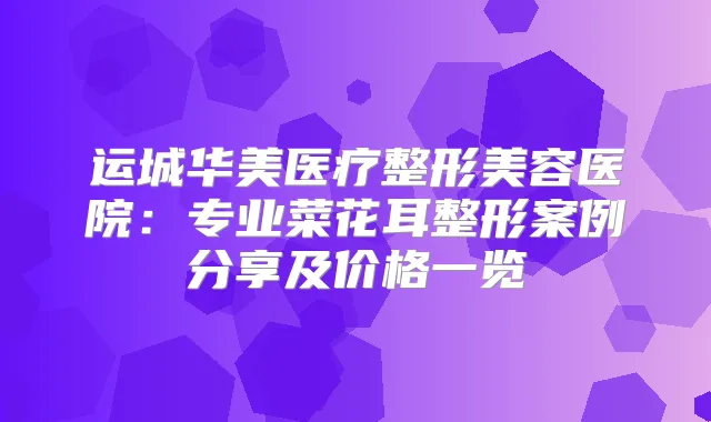 运城华美医疗整形美容医院：专业菜花耳整形案例分享及价格一览