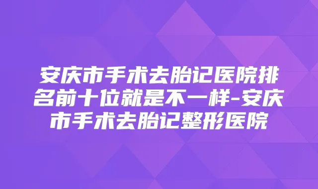 安庆市手术去胎记医院排名前十位就是不一样-安庆市手术去胎记整形医院