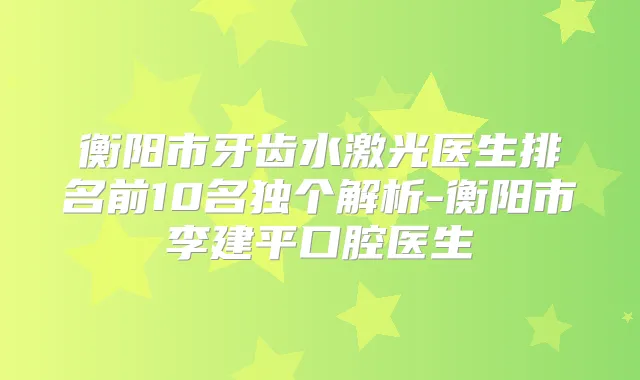 衡阳市牙齿水激光医生排名前10名独个解析-衡阳市李建平口腔医生