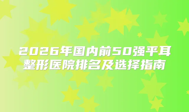 2026年国内前50强平耳整形医院排名及选择指南