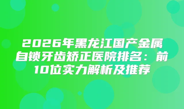 2026年黑龙江国产金属自锁牙齿矫正医院排名：前10位实力解析及推荐