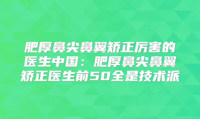 肥厚鼻尖鼻翼矫正厉害的医生中国:肥厚鼻尖鼻翼矫正医生前50全是技术派