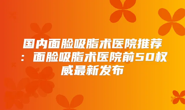 国内面脸吸脂术医院推荐：面脸吸脂术医院前50新发布
